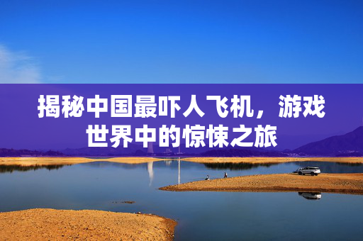 揭秘中国最吓人飞机，游戏世界中的惊悚之旅