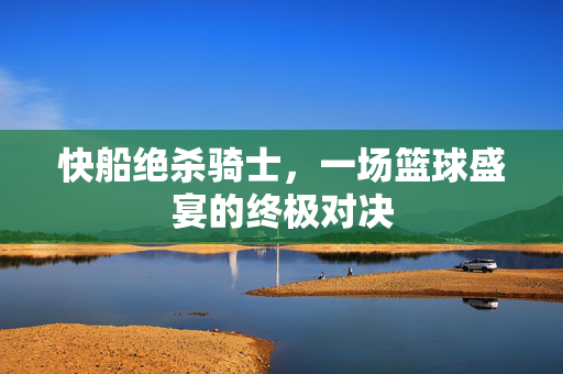 快船绝杀骑士，一场篮球盛宴的终极对决