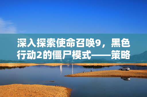 深入探索使命召唤9，黑色行动2的僵尸模式——策略与技巧