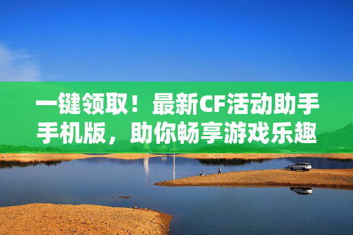一键领取！最新CF活动助手手机版，助你畅享游戏乐趣
