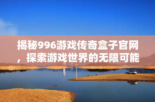 揭秘996游戏传奇盒子官网，探索游戏世界的无限可能