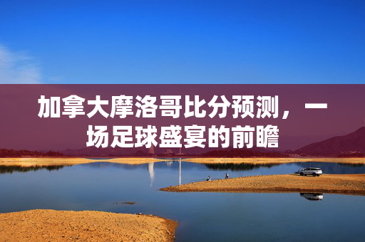 加拿大摩洛哥比分预测，一场足球盛宴的前瞻