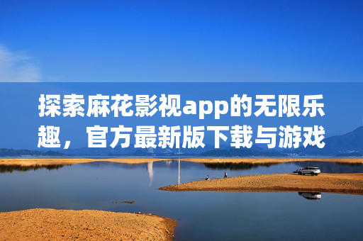 探索麻花影视app的无限乐趣，官方最新版下载与游戏攻略