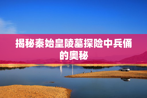 揭秘秦始皇陵墓探险中兵俑的奥秘