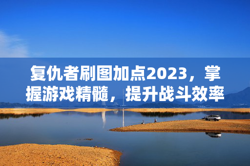 复仇者刷图加点2023，掌握游戏精髓，提升战斗效率
