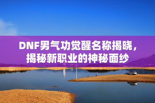 DNF男气功觉醒名称揭晓，揭秘新职业的神秘面纱