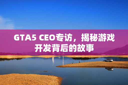 GTA5 CEO专访，揭秘游戏开发背后的故事