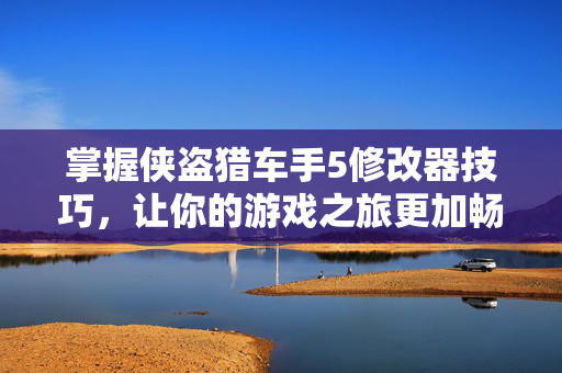 掌握侠盗猎车手5修改器技巧，让你的游戏之旅更加畅快