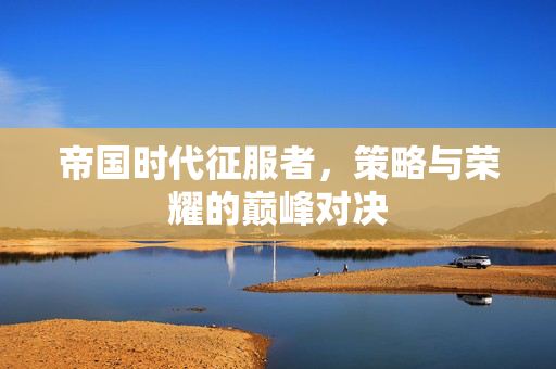 帝国时代征服者，策略与荣耀的巅峰对决