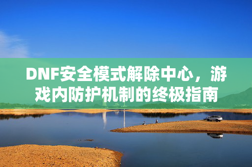 DNF安全模式解除中心，游戏内防护机制的终极指南