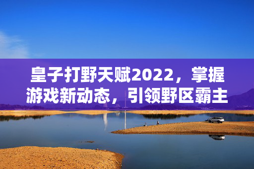 皇子打野天赋2022，掌握游戏新动态，引领野区霸主之路