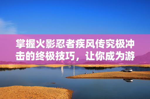 掌握火影忍者疾风传究极冲击的终极技巧，让你成为游戏高手