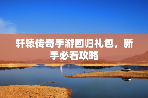 轩辕传奇手游回归礼包，新手必看攻略