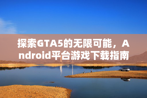 探索GTA5的无限可能，Android平台游戏下载指南