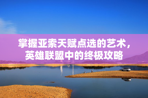 掌握亚索天赋点选的艺术，英雄联盟中的终极攻略