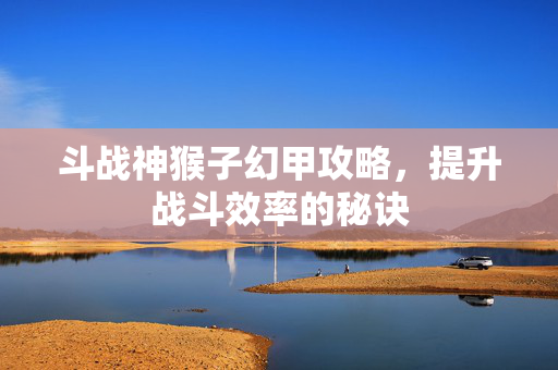 斗战神猴子幻甲攻略，提升战斗效率的秘诀