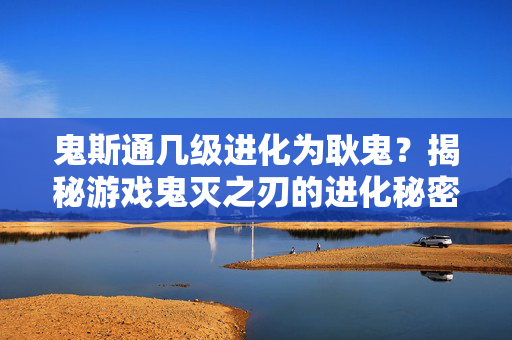 鬼斯通几级进化为耿鬼？揭秘游戏鬼灭之刃的进化秘密！