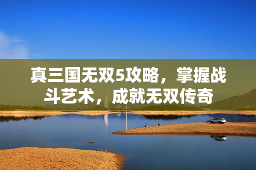 真三国无双5攻略，掌握战斗艺术，成就无双传奇