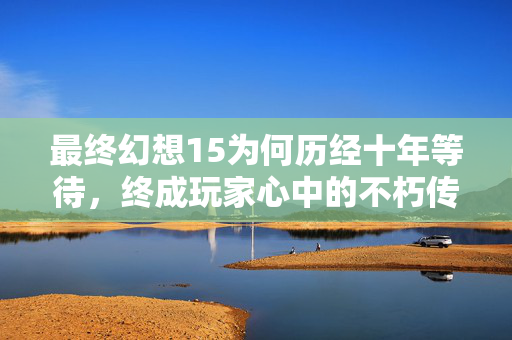 最终幻想15为何历经十年等待，终成玩家心中的不朽传奇