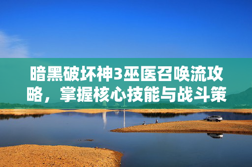 暗黑破坏神3巫医召唤流攻略，掌握核心技能与战斗策略