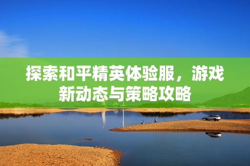 探索和平精英体验服，游戏新动态与策略攻略