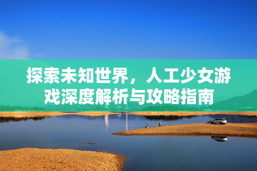 探索未知世界，人工少女游戏深度解析与攻略指南
