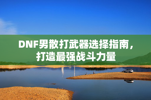 DNF男散打武器选择指南，打造最强战斗力量
