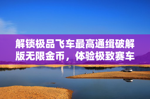 解锁极品飞车最高通缉破解版无限金币，体验极致赛车快感！