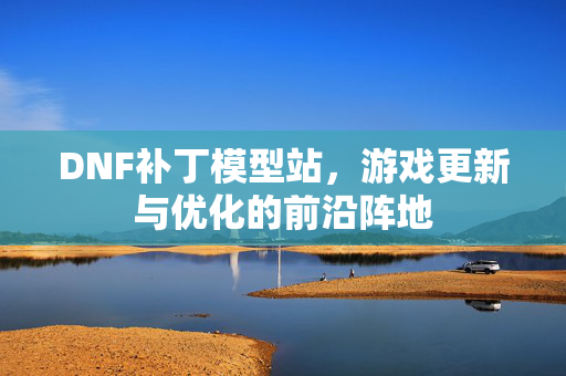 DNF补丁模型站,游戏更新与优化的前沿阵地 DNF补丁模型站,游戏更新与优化的前沿阵地
