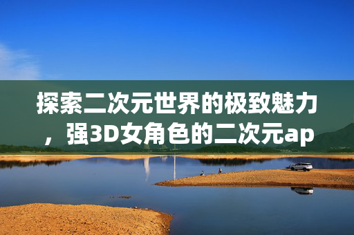 探索二次元世界的极致魅力，强3D女角色的二次元app