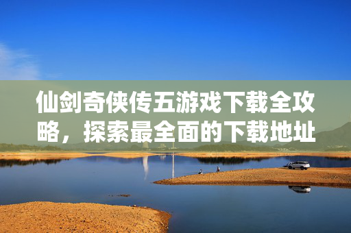 仙剑奇侠传五游戏下载全攻略，探索最全面的下载地址大全