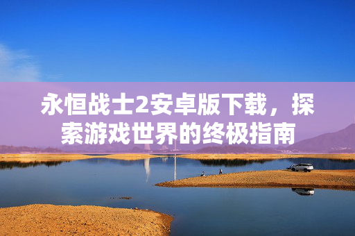 永恒战士2安卓版下载，探索游戏世界的终极指南