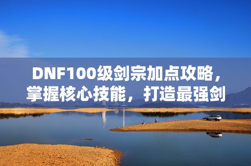 DNF100级剑宗加点攻略，掌握核心技能，打造最强剑宗