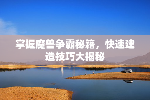 掌握魔兽争霸秘籍，快速建造技巧大揭秘