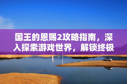 国王的恩赐2攻略指南,深入探索游戏世界,解锁终极宝藏 国王的恩赐2攻略指南,深入探索游戏世界,解锁终极宝藏