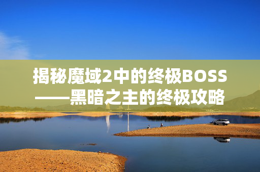 揭秘魔域2中的终极BOSS——黑暗之主的终极攻略