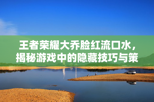 王者荣耀大乔脸红流口水，揭秘游戏中的隐藏技巧与策略