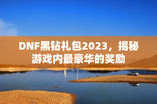 DNF黑钻礼包2023，揭秘游戏内最豪华的奖励