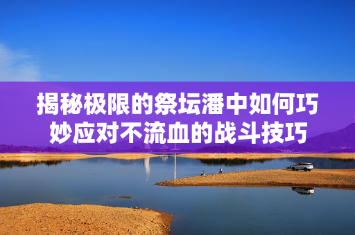 揭秘极限的祭坛潘中如何巧妙应对不流血的战斗技巧