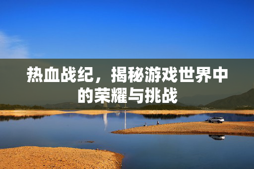 热血战纪，揭秘游戏世界中的荣耀与挑战