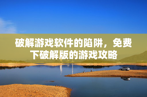 破解游戏软件的陷阱，免费下破解版的游戏攻略