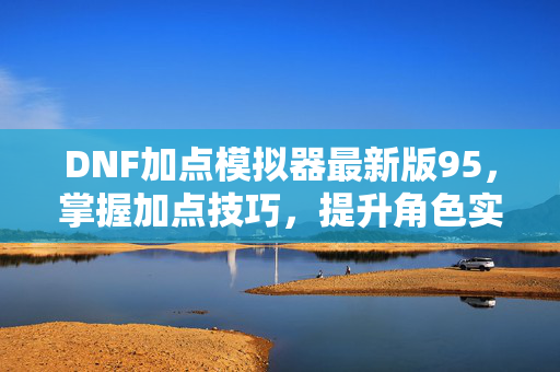 DNF加点模拟器最新版95，掌握加点技巧，提升角色实力