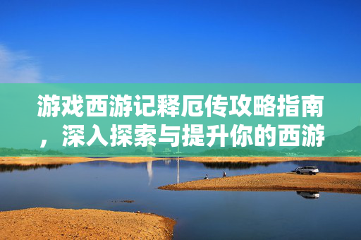 游戏西游记释厄传攻略指南，深入探索与提升你的西游之旅