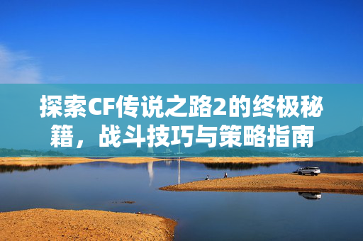 探索CF传说之路2的终极秘籍，战斗技巧与策略指南