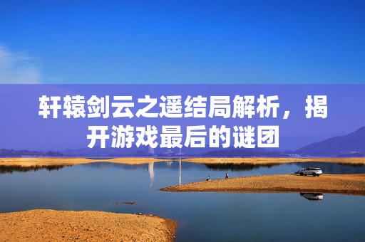 轩辕剑云之遥结局解析，揭开游戏最后的谜团