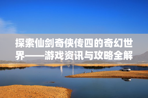探索仙剑奇侠传四的奇幻世界——游戏资讯与攻略全解析