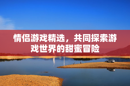 情侣游戏精选，共同探索游戏世界的甜蜜冒险