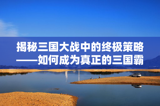 揭秘三国大战中的终极策略——如何成为真正的三国霸主