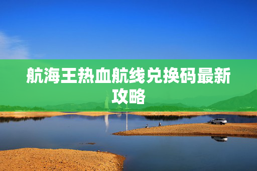 航海王热血航线兑换码最新攻略