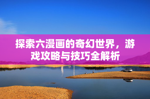 探索六漫画的奇幻世界，游戏攻略与技巧全解析